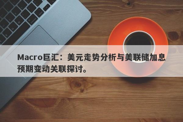 Macro巨汇：美元走势分析与美联储加息预期变动关联探讨。