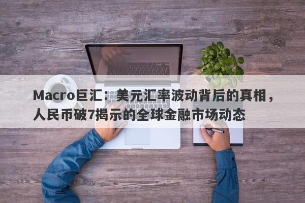 Macro巨汇：美元汇率波动背后的真相，人民币破7揭示的全球金融市场动态