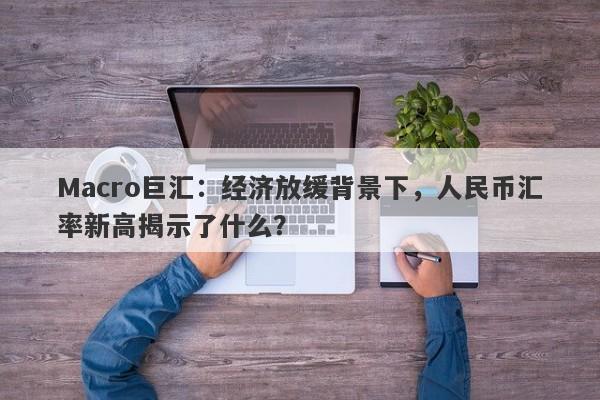 Macro巨汇：经济放缓背景下，人民币汇率新高揭示了什么？