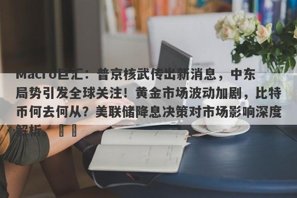 Macro巨汇：普京核武传出新消息，中东局势引发全球关注！黄金市场波动加剧，比特币何去何从？美联储降息决策对市场影响深度解析。​​