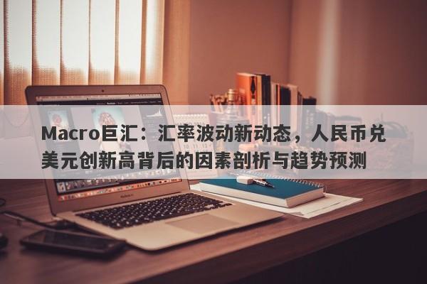 Macro巨汇：汇率波动新动态，人民币兑美元创新高背后的因素剖析与趋势预测