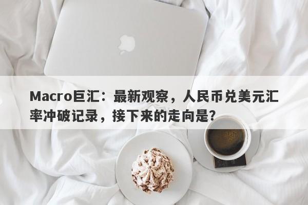 Macro巨汇：最新观察，人民币兑美元汇率冲破记录，接下来的走向是？