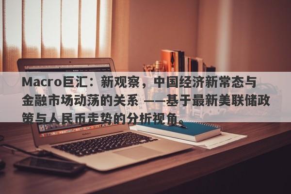 Macro巨汇：新观察，中国经济新常态与金融市场动荡的关系 ——基于最新美联储政策与人民币走势的分析视角。