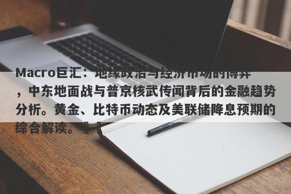 Macro巨汇：地缘政治与经济市场的博弈，中东地面战与普京核武传闻背后的金融趋势分析。黄金、比特币动态及美联储降息预期的综合解读。​​