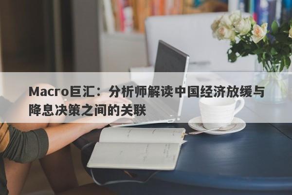 Macro巨汇：分析师解读中国经济放缓与降息决策之间的关联