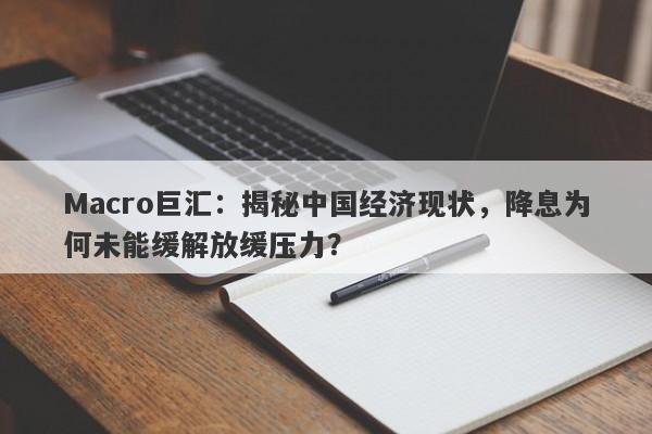 Macro巨汇：揭秘中国经济现状，降息为何未能缓解放缓压力？