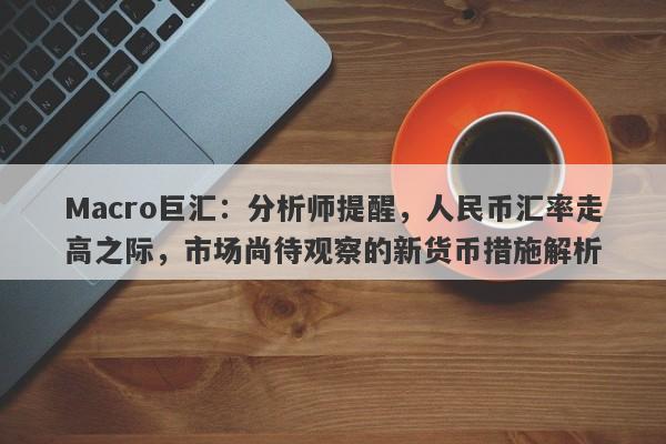 Macro巨汇：分析师提醒，人民币汇率走高之际，市场尚待观察的新货币措施解析