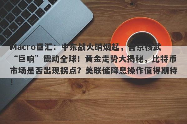 Macro巨汇：中东战火硝烟起，普京核武“巨响”震动全球！黄金走势大揭秘，比特币市场是否出现拐点？美联储降息操作值得期待！