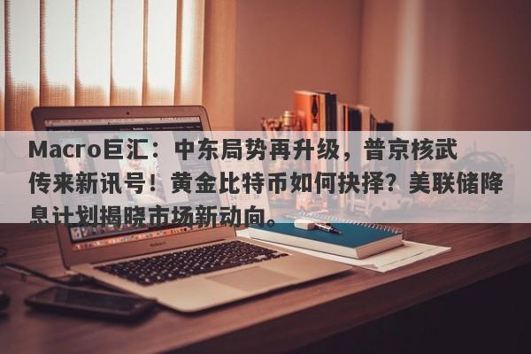 Macro巨汇：中东局势再升级，普京核武传来新讯号！黄金比特币如何抉择？美联储降息计划揭晓市场新动向。