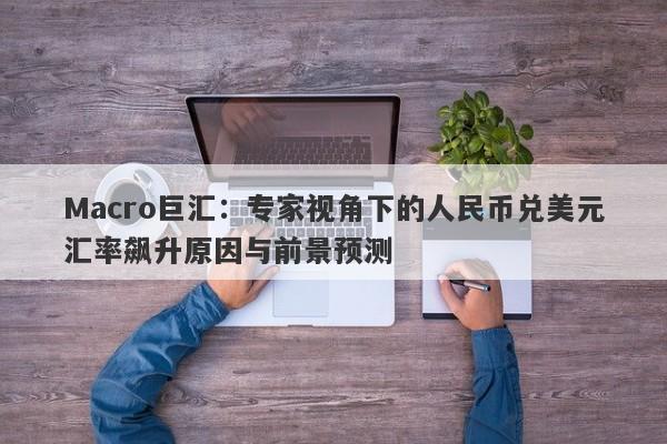 Macro巨汇：专家视角下的人民币兑美元汇率飙升原因与前景预测