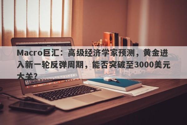 Macro巨汇：高级经济学家预测，黄金进入新一轮反弹周期，能否突破至3000美元大关？