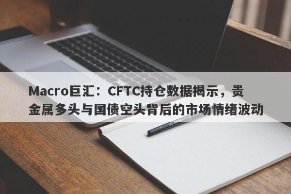 Macro巨汇：CFTC持仓数据揭示，贵金属多头与国债空头背后的市场情绪波动