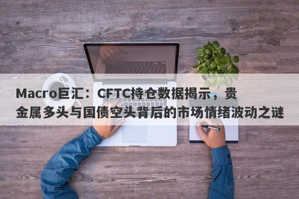 Macro巨汇：CFTC持仓数据揭示，贵金属多头与国债空头背后的市场情绪波动之谜