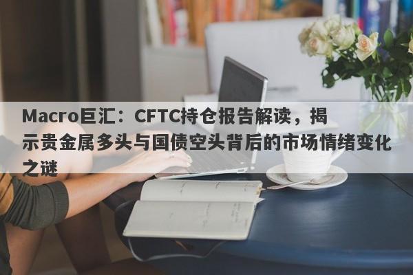 Macro巨汇：CFTC持仓报告解读，揭示贵金属多头与国债空头背后的市场情绪变化之谜