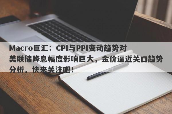 Macro巨汇：CPI与PPI变动趋势对美联储降息幅度影响巨大，金价逼近关口趋势分析。快来关注吧！