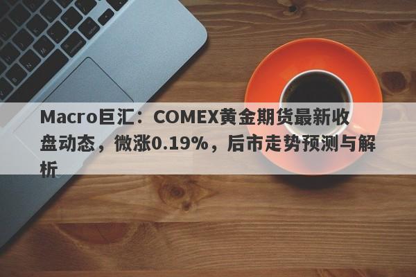 Macro巨汇：COMEX黄金期货最新收盘动态，微涨0.19%，后市走势预测与解析