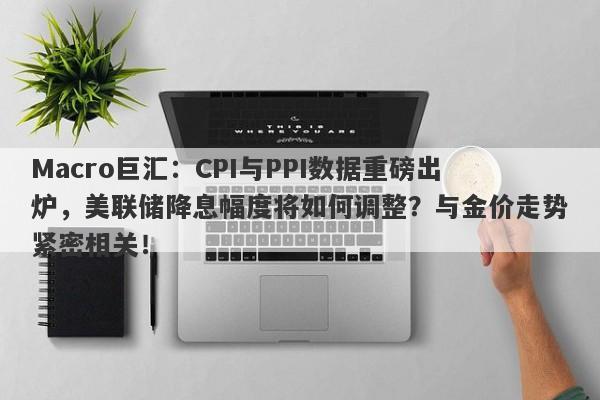 Macro巨汇：CPI与PPI数据重磅出炉，美联储降息幅度将如何调整？与金价走势紧密相关！