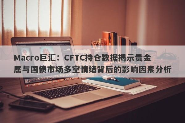 Macro巨汇：CFTC持仓数据揭示贵金属与国债市场多空情绪背后的影响因素分析