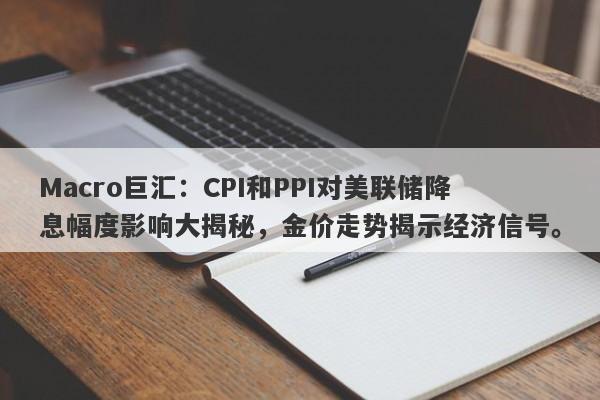 Macro巨汇：CPI和PPI对美联储降息幅度影响大揭秘，金价走势揭示经济信号。