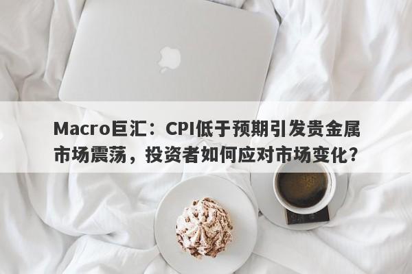 Macro巨汇：CPI低于预期引发贵金属市场震荡，投资者如何应对市场变化？