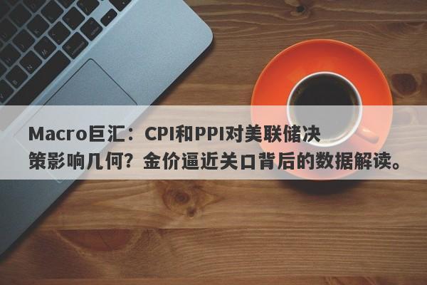 Macro巨汇：CPI和PPI对美联储决策影响几何？金价逼近关口背后的数据解读。