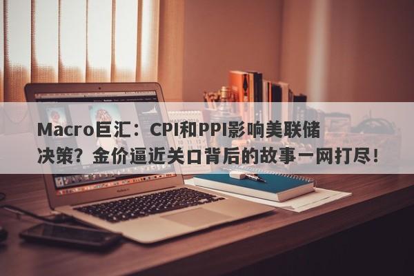 Macro巨汇：CPI和PPI影响美联储决策？金价逼近关口背后的故事一网打尽！