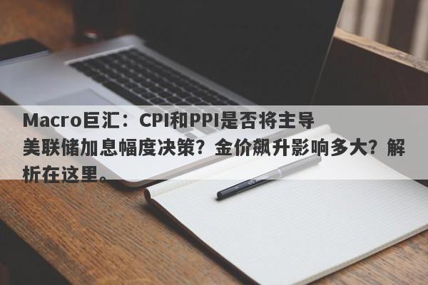 Macro巨汇：CPI和PPI是否将主导美联储加息幅度决策？金价飙升影响多大？解析在这里。