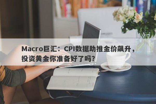 Macro巨汇：CPI数据助推金价飙升，投资黄金你准备好了吗？