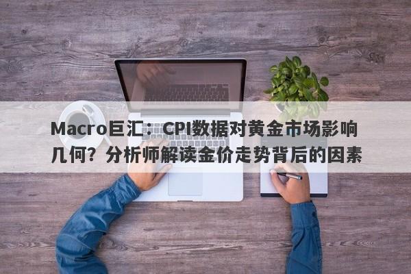 Macro巨汇：CPI数据对黄金市场影响几何？分析师解读金价走势背后的因素