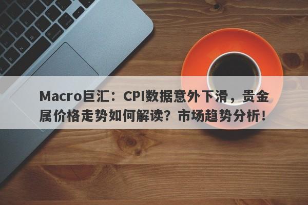 Macro巨汇：CPI数据意外下滑，贵金属价格走势如何解读？市场趋势分析！