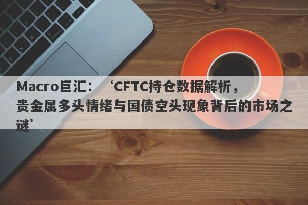 Macro巨汇：‘CFTC持仓数据解析，贵金属多头情绪与国债空头现象背后的市场之谜’