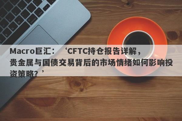 Macro巨汇：‘CFTC持仓报告详解，贵金属与国债交易背后的市场情绪如何影响投资策略？’