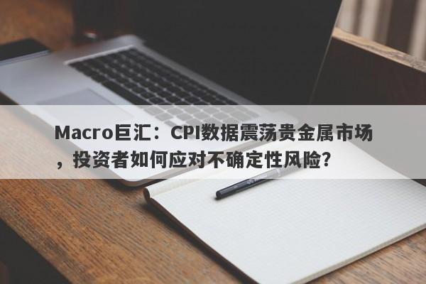 Macro巨汇：CPI数据震荡贵金属市场，投资者如何应对不确定性风险？