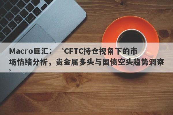 Macro巨汇：‘CFTC持仓视角下的市场情绪分析，贵金属多头与国债空头趋势洞察’