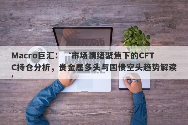 Macro巨汇：‘市场情绪聚焦下的CFTC持仓分析，贵金属多头与国债空头趋势解读’