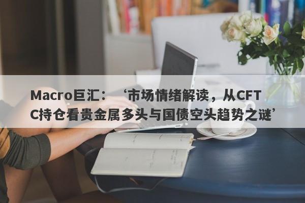 Macro巨汇：‘市场情绪解读，从CFTC持仓看贵金属多头与国债空头趋势之谜’