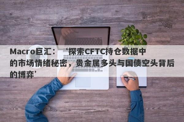 Macro巨汇：‘探索CFTC持仓数据中的市场情绪秘密，贵金属多头与国债空头背后的博弈’