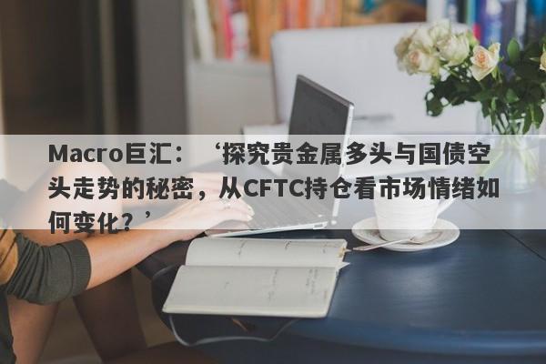 Macro巨汇：‘探究贵金属多头与国债空头走势的秘密，从CFTC持仓看市场情绪如何变化？’