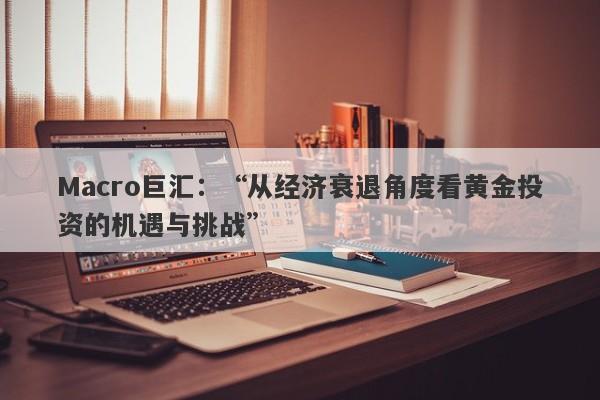 Macro巨汇：“从经济衰退角度看黄金投资的机遇与挑战”