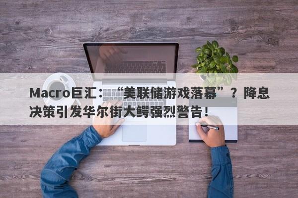 Macro巨汇：“美联储游戏落幕”？降息决策引发华尔街大鳄强烈警告！