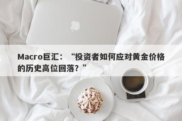 Macro巨汇：“投资者如何应对黄金价格的历史高位回落？”