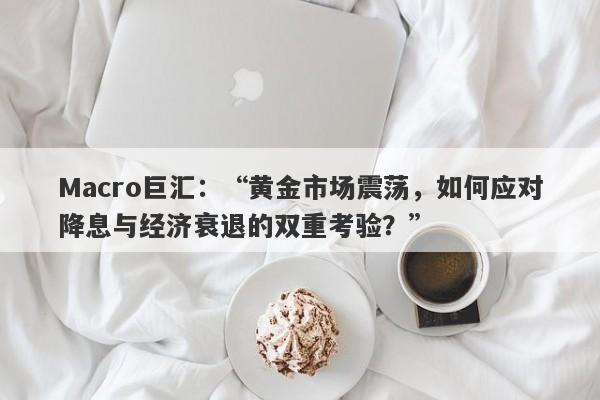 Macro巨汇：“黄金市场震荡，如何应对降息与经济衰退的双重考验？”