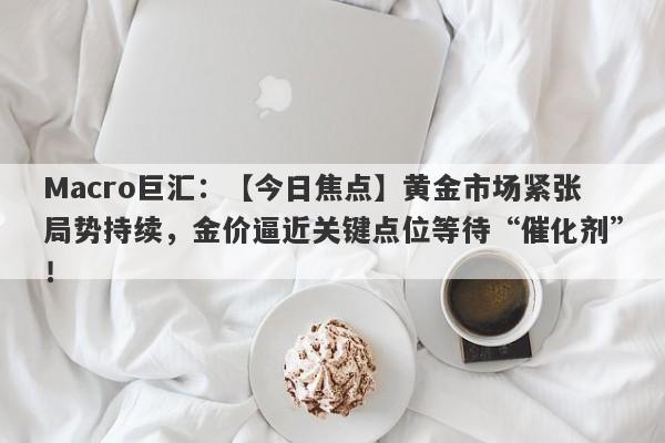 Macro巨汇：【今日焦点】黄金市场紧张局势持续，金价逼近关键点位等待“催化剂”！