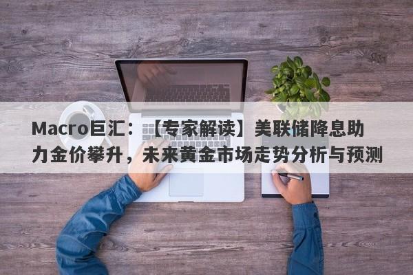 Macro巨汇：【专家解读】美联储降息助力金价攀升，未来黄金市场走势分析与预测