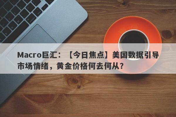 Macro巨汇：【今日焦点】美国数据引导市场情绪，黄金价格何去何从？