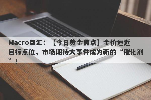 Macro巨汇：【今日黄金焦点】金价逼近目标点位，市场期待大事件成为新的“催化剂”！