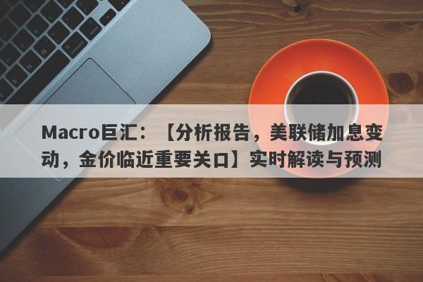 Macro巨汇：【分析报告，美联储加息变动，金价临近重要关口】实时解读与预测