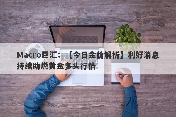 Macro巨汇：【今日金价解析】利好消息持续助燃黄金多头行情