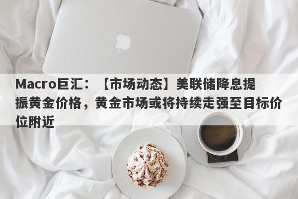 Macro巨汇：【市场动态】美联储降息提振黄金价格，黄金市场或将持续走强至目标价位附近