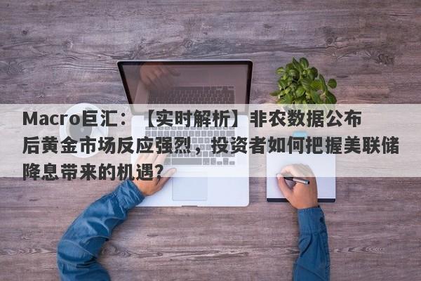 Macro巨汇：【实时解析】非农数据公布后黄金市场反应强烈，投资者如何把握美联储降息带来的机遇？